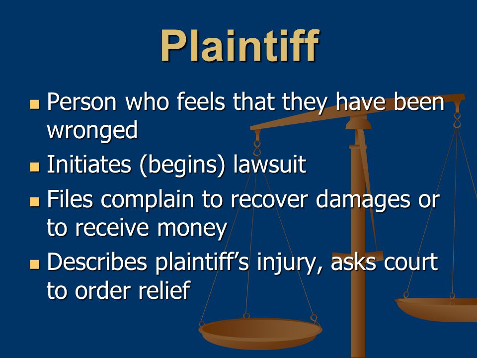 Plaintiff Person who feels that they have been wronged Person who feels that they have been wronged Initiates (begins) lawsuit Initiates (begins) lawsuit Files complain to recover damages or to receive money Files complain to recover damages or to receive money Describes plaintiff’s injury, asks court to order relief Describes plaintiff’s injury, asks court to order relief