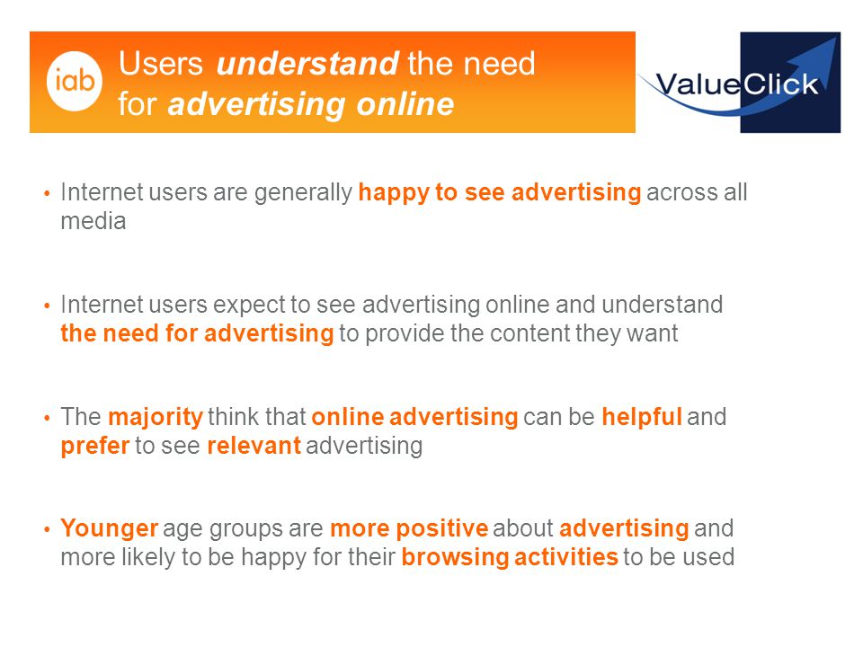 Users understand the need for advertising online Internet users are generally happy to see advertising across all media Internet users expect to see advertising online and understand the need for advertising to provide the content they want The majority think that online advertising can be helpful and prefer to see relevant advertising Younger age groups are more positive about advertising and more likely to be happy for their browsing activities to be used