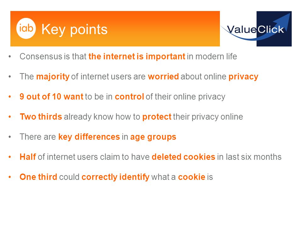 Key points Consensus is that the internet is important in modern life The majority of internet users are worried about online privacy 9 out of 10 want to be in control of their online privacy Two thirds already know how to protect their privacy online There are key differences in age groups Half of internet users claim to have deleted cookies in last six months One third could correctly identify what a cookie is