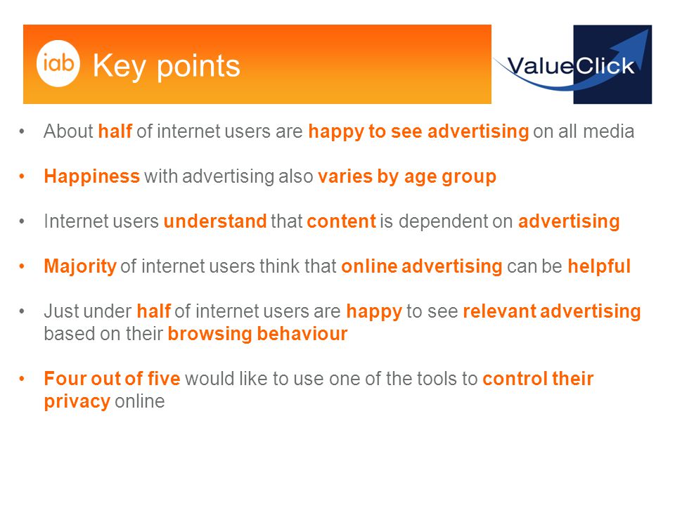 Key points About half of internet users are happy to see advertising on all media Happiness with advertising also varies by age group Internet users understand that content is dependent on advertising Majority of internet users think that online advertising can be helpful Just under half of internet users are happy to see relevant advertising based on their browsing behaviour Four out of five would like to use one of the tools to control their privacy online