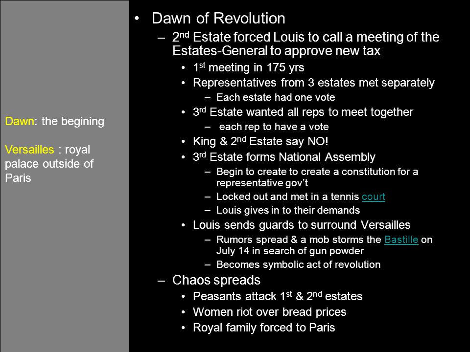 Dawn of Revolution –2 nd Estate forced Louis to call a meeting of the Estates-General to approve new tax 1 st meeting in 175 yrs Representatives from 3 estates met separately –Each estate had one vote 3 rd Estate wanted all reps to meet together – each rep to have a vote King & 2 nd Estate say NO.