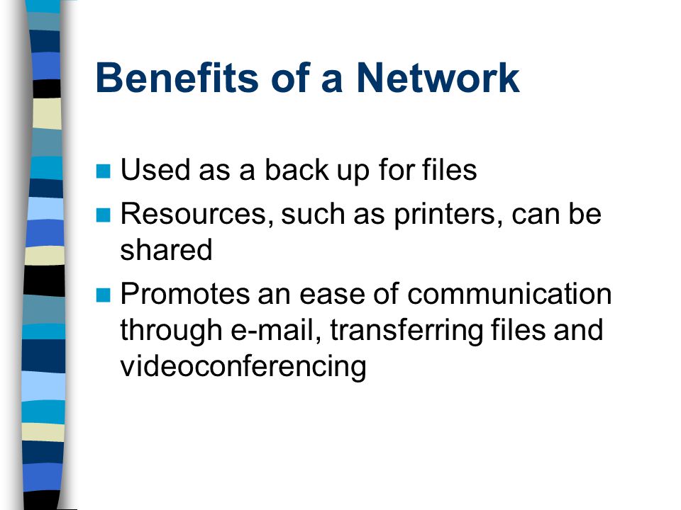 Benefits of a Network Used as a back up for files Resources, such as printers, can be shared Promotes an ease of communication through  , transferring files and videoconferencing