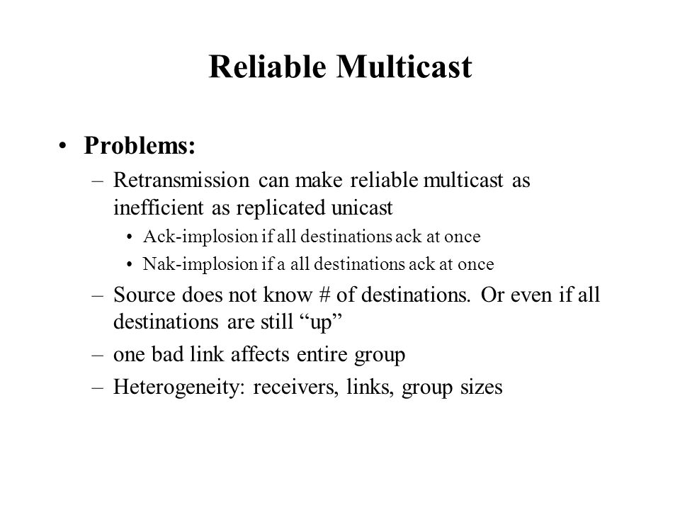 Reliable Multicast Problems: –Retransmission can make reliable multicast as inefficient as replicated unicast Ack-implosion if all destinations ack at once Nak-implosion if a all destinations ack at once –Source does not know # of destinations.