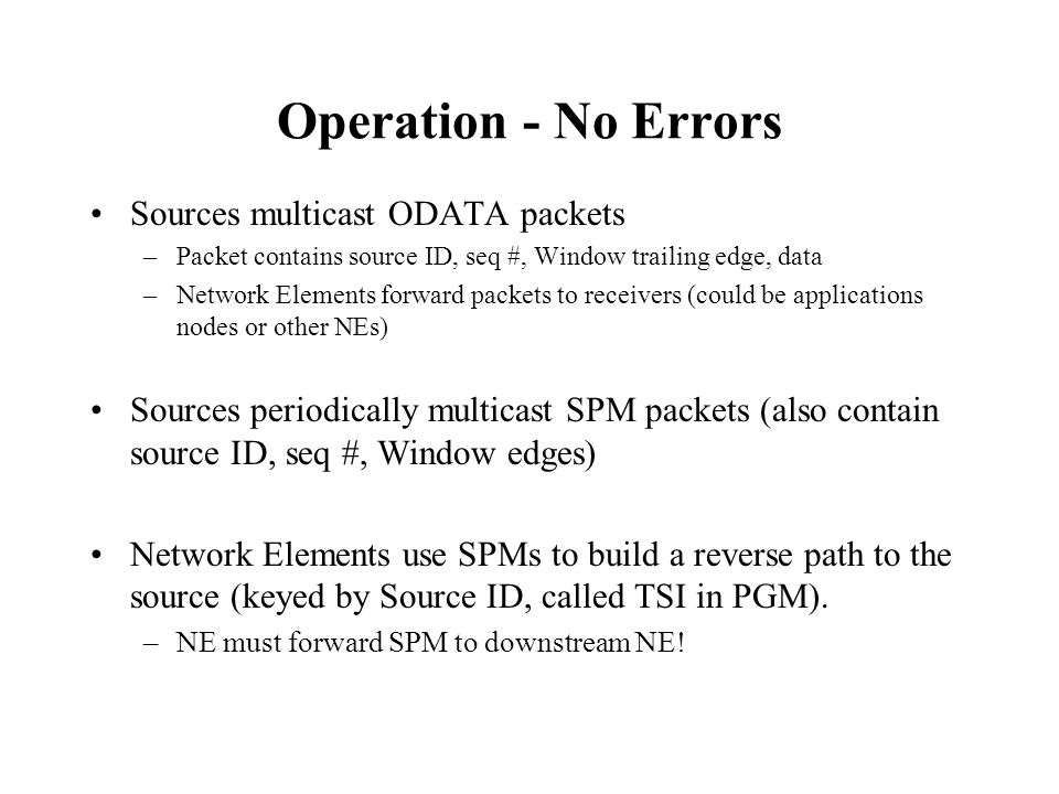 Operation - No Errors Sources multicast ODATA packets –Packet contains source ID, seq #, Window trailing edge, data –Network Elements forward packets to receivers (could be applications nodes or other NEs) Sources periodically multicast SPM packets (also contain source ID, seq #, Window edges) Network Elements use SPMs to build a reverse path to the source (keyed by Source ID, called TSI in PGM).