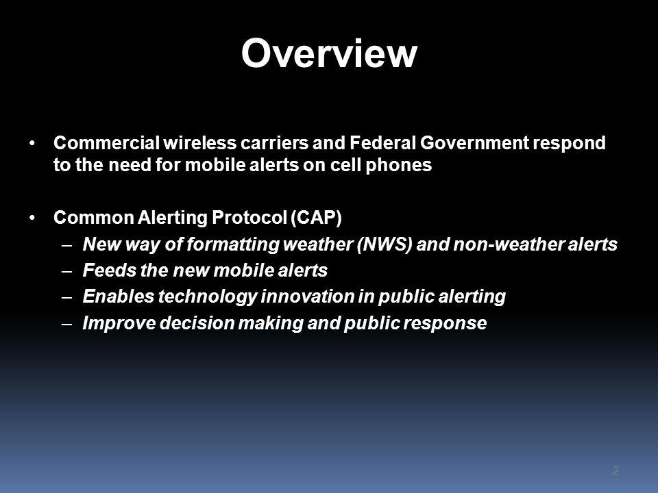 Overview Commercial wireless carriers and Federal Government respond to the need for mobile alerts on cell phones Common Alerting Protocol (CAP) –New way of formatting weather (NWS) and non-weather alerts –Feeds the new mobile alerts –Enables technology innovation in public alerting –Improve decision making and public response Commercial wireless carriers and Federal Government respond to the need for mobile alerts on cell phones Common Alerting Protocol (CAP) –New way of formatting weather (NWS) and non-weather alerts –Feeds the new mobile alerts –Enables technology innovation in public alerting –Improve decision making and public response 2