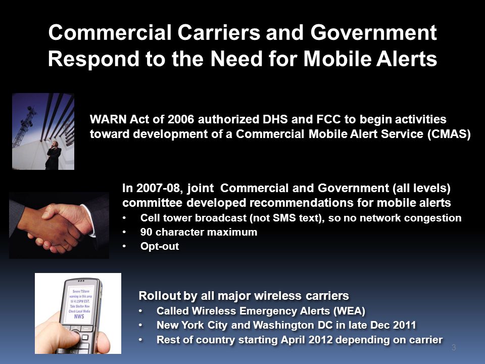 Commercial Carriers and Government Respond to the Need for Mobile Alerts WARN Act of 2006 authorized DHS and FCC to begin activities toward development of a Commercial Mobile Alert Service (CMAS) 3 Rollout by all major wireless carriers Called Wireless Emergency Alerts (WEA) New York City and Washington DC in late Dec 2011 Rest of country starting April 2012 depending on carrier Rollout by all major wireless carriers Called Wireless Emergency Alerts (WEA) New York City and Washington DC in late Dec 2011 Rest of country starting April 2012 depending on carrier In , joint Commercial and Government (all levels) committee developed recommendations for mobile alerts Cell tower broadcast (not SMS text), so no network congestion 90 character maximum Opt-out In , joint Commercial and Government (all levels) committee developed recommendations for mobile alerts Cell tower broadcast (not SMS text), so no network congestion 90 character maximum Opt-out