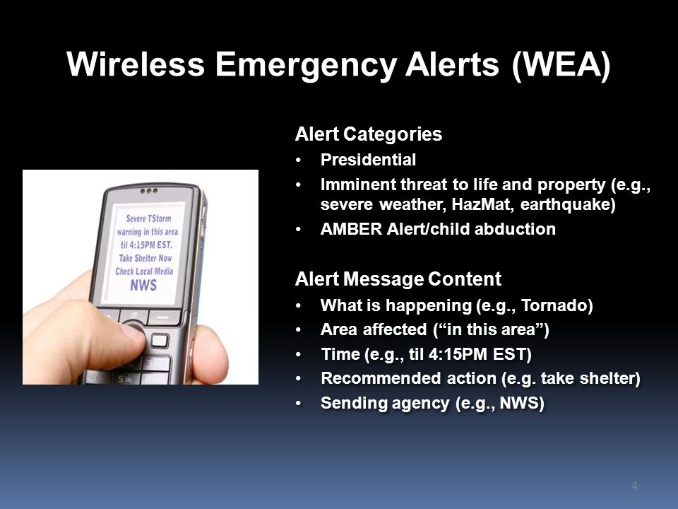 Wireless Emergency Alerts (WEA) Alert Categories Presidential Imminent threat to life and property (e.g., severe weather, HazMat, earthquake) AMBER Alert/child abduction Alert Message Content What is happening (e.g., Tornado) Area affected ( in this area ) Time (e.g., til 4:15PM EST) Recommended action (e.g.