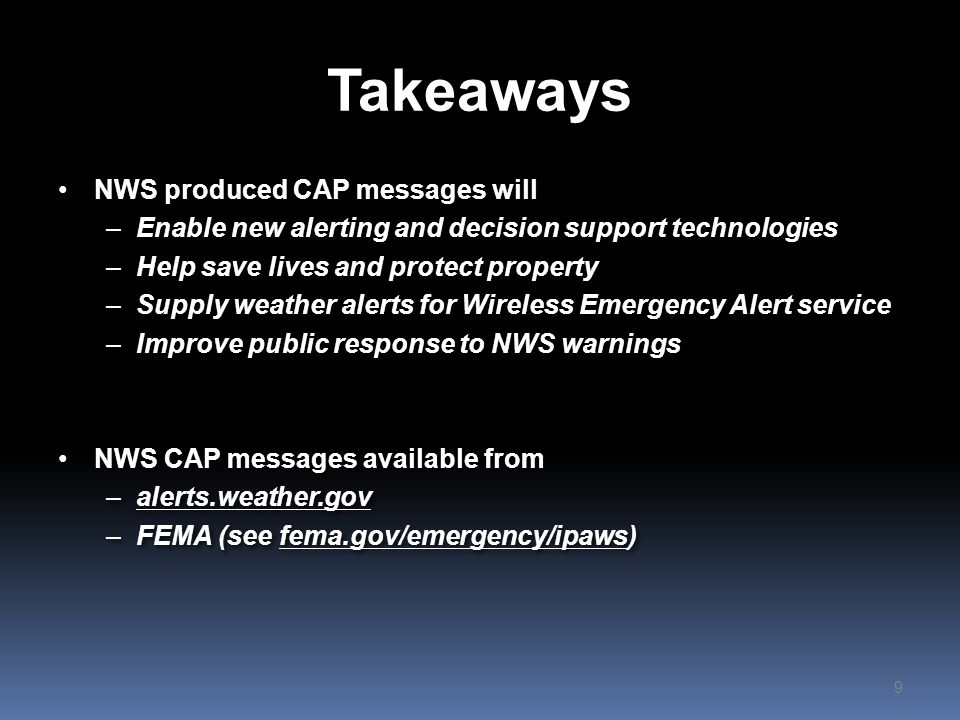 Takeaways NWS produced CAP messages will –Enable new alerting and decision support technologies –Help save lives and protect property –Supply weather alerts for Wireless Emergency Alert service –Improve public response to NWS warnings NWS CAP messages available from –alerts.weather.gov –FEMA (see fema.gov/emergency/ipaws) NWS produced CAP messages will –Enable new alerting and decision support technologies –Help save lives and protect property –Supply weather alerts for Wireless Emergency Alert service –Improve public response to NWS warnings NWS CAP messages available from –alerts.weather.gov –FEMA (see fema.gov/emergency/ipaws) 9