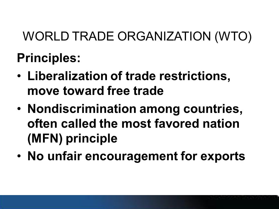 WORLD TRADE ORGANIZATION (WTO) Principles: Liberalization of trade restrictions, move toward free trade Nondiscrimination among countries, often called the most favored nation (MFN) principle No unfair encouragement for exports