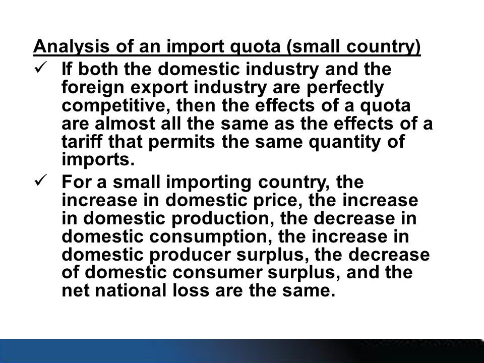 Analysis of an import quota (small country) If both the domestic industry and the foreign export industry are perfectly competitive, then the effects of a quota are almost all the same as the effects of a tariff that permits the same quantity of imports.