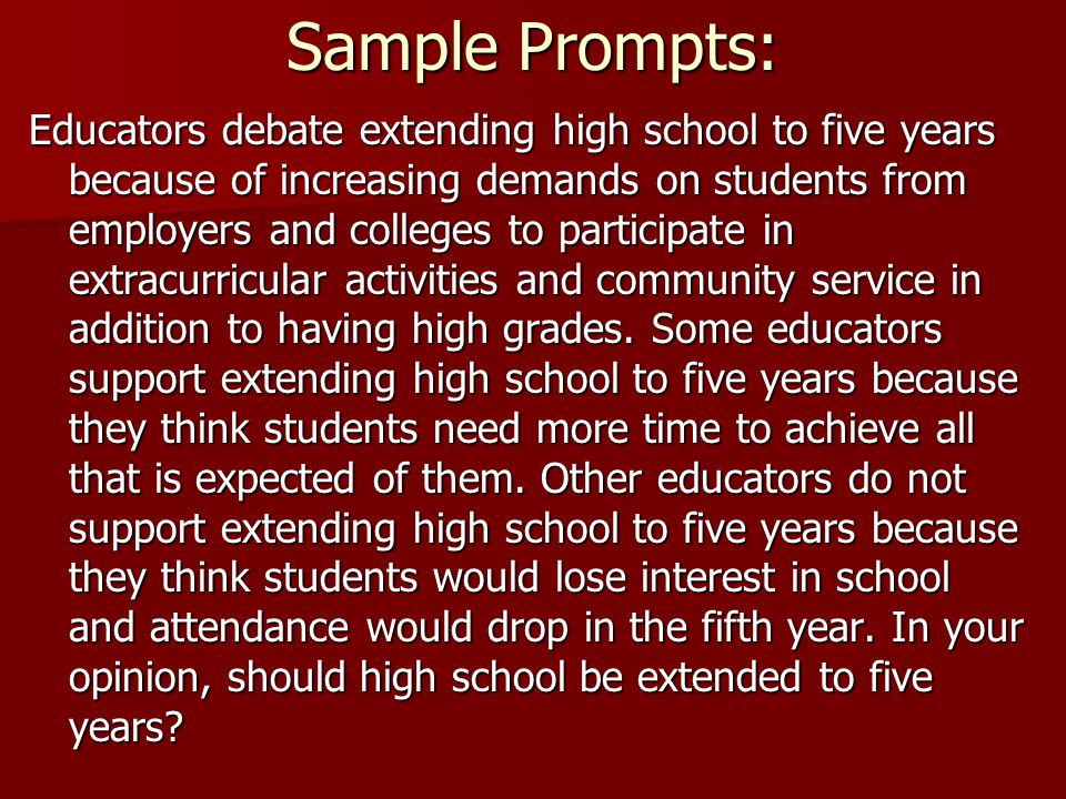 Sample Prompts: Educators debate extending high school to five years because of increasing demands on students from employers and colleges to participate in extracurricular activities and community service in addition to having high grades.