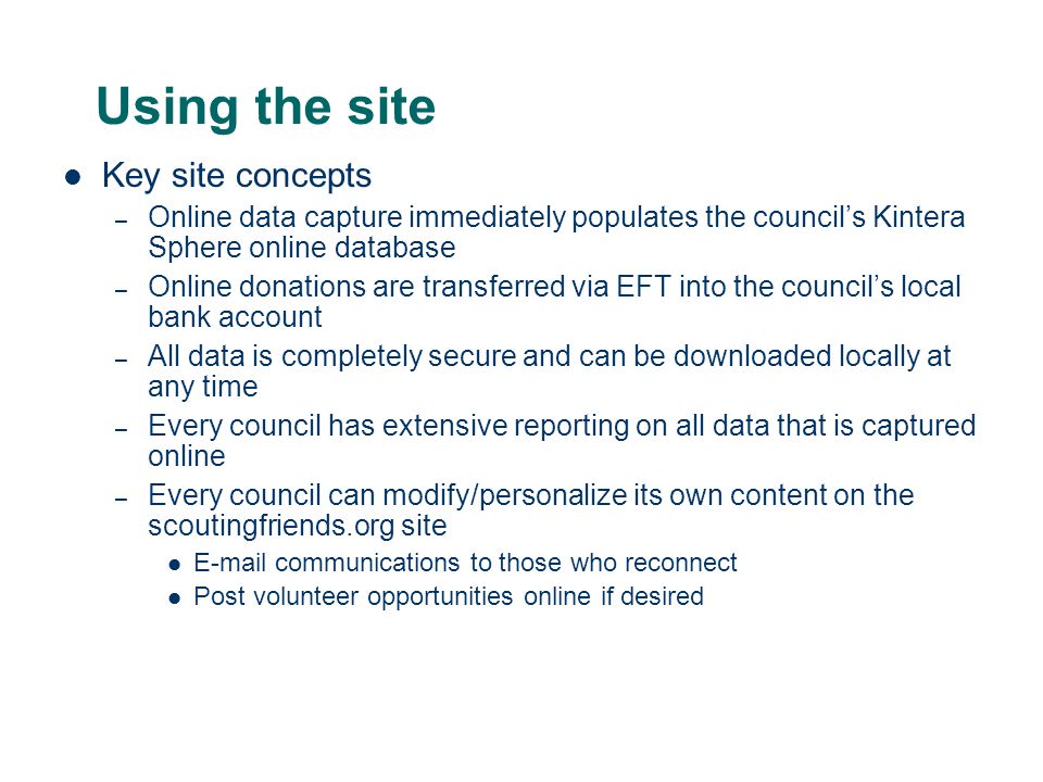 Using the site Key site concepts – Online data capture immediately populates the council’s Kintera Sphere online database – Online donations are transferred via EFT into the council’s local bank account – All data is completely secure and can be downloaded locally at any time – Every council has extensive reporting on all data that is captured online – Every council can modify/personalize its own content on the scoutingfriends.org site  communications to those who reconnect Post volunteer opportunities online if desired