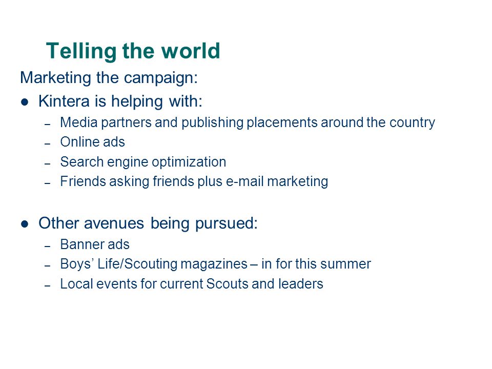 Telling the world Marketing the campaign: Kintera is helping with: – Media partners and publishing placements around the country – Online ads – Search engine optimization – Friends asking friends plus  marketing Other avenues being pursued: – Banner ads – Boys’ Life/Scouting magazines – in for this summer – Local events for current Scouts and leaders