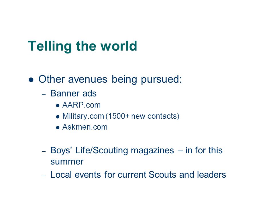 Telling the world Other avenues being pursued: – Banner ads AARP.com Military.com (1500+ new contacts) Askmen.com – Boys’ Life/Scouting magazines – in for this summer – Local events for current Scouts and leaders