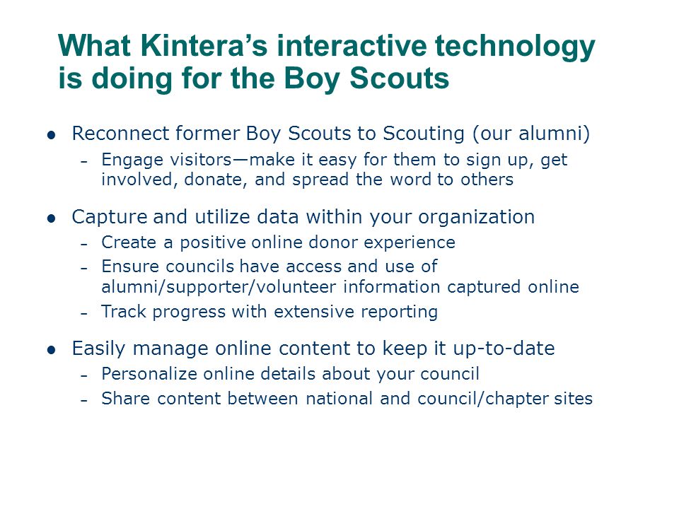 What Kintera’s interactive technology is doing for the Boy Scouts Reconnect former Boy Scouts to Scouting (our alumni) – Engage visitors—make it easy for them to sign up, get involved, donate, and spread the word to others Capture and utilize data within your organization – Create a positive online donor experience – Ensure councils have access and use of alumni/supporter/volunteer information captured online – Track progress with extensive reporting Easily manage online content to keep it up-to-date – Personalize online details about your council – Share content between national and council/chapter sites