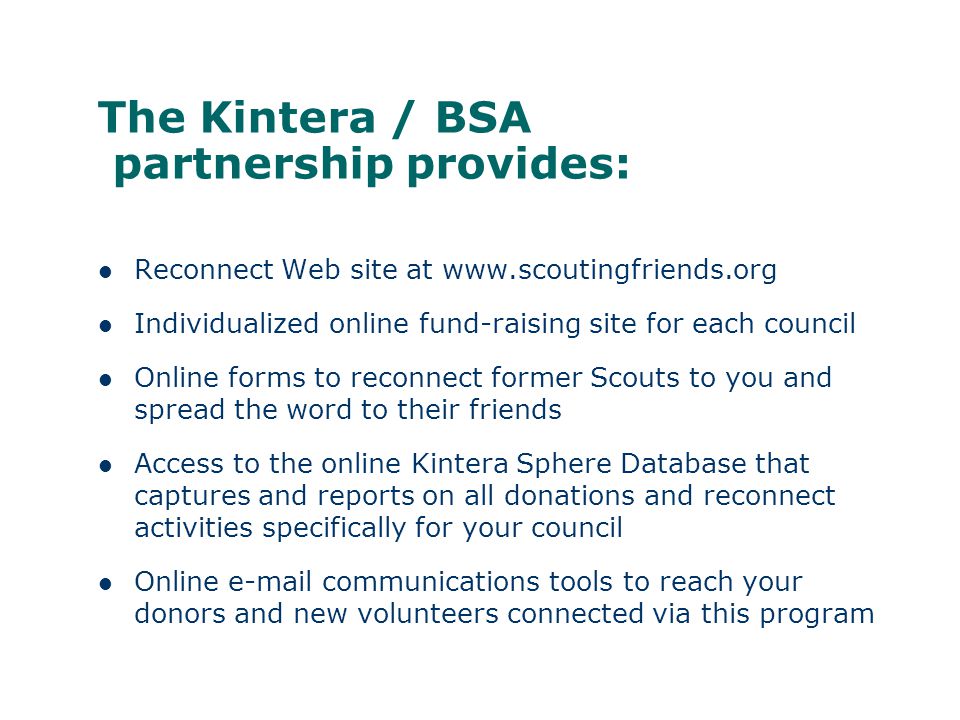 The Kintera / BSA partnership provides: Reconnect Web site at   Individualized online fund-raising site for each council Online forms to reconnect former Scouts to you and spread the word to their friends Access to the online Kintera Sphere Database that captures and reports on all donations and reconnect activities specifically for your council Online  communications tools to reach your donors and new volunteers connected via this program
