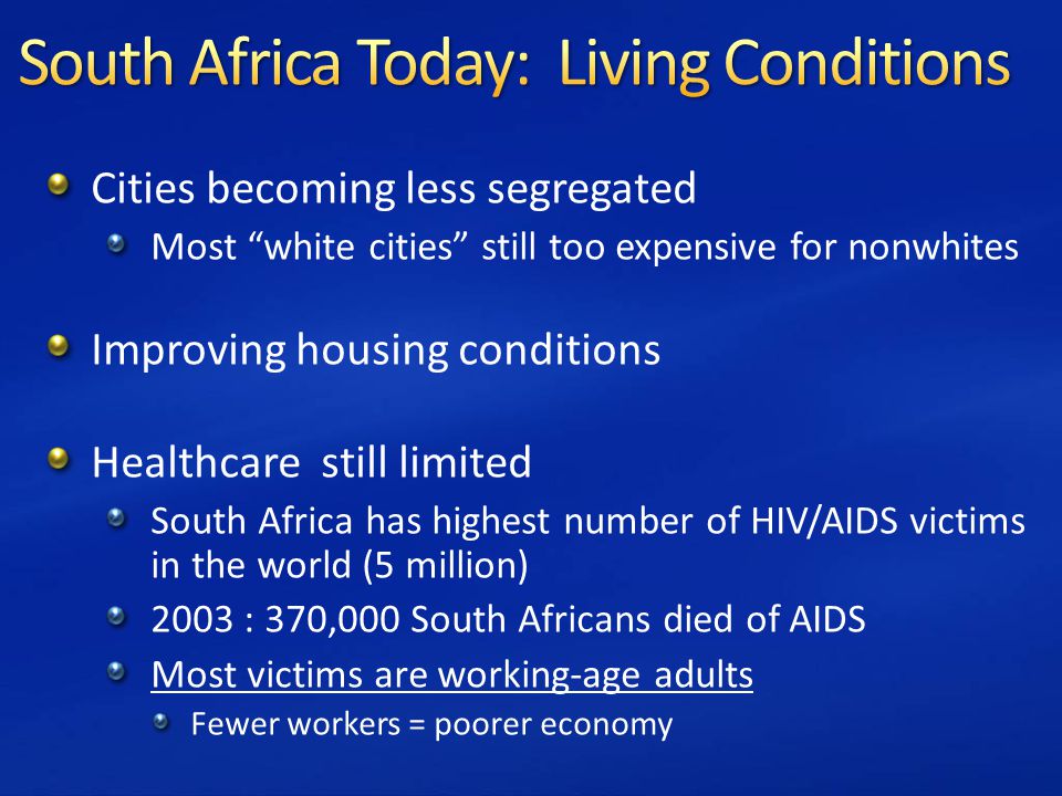 Cities becoming less segregated Most white cities still too expensive for nonwhites Improving housing conditions Healthcare still limited South Africa has highest number of HIV/AIDS victims in the world (5 million) 2003 : 370,000 South Africans died of AIDS Most victims are working-age adults Fewer workers = poorer economy