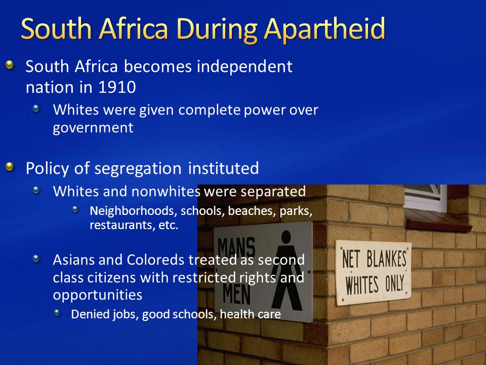 South Africa becomes independent nation in 1910 Whites were given complete power over government Policy of segregation instituted Whites and nonwhites were separated Neighborhoods, schools, beaches, parks, restaurants, etc.