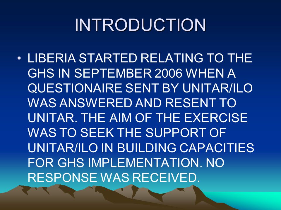 INTRODUCTION LIBERIA STARTED RELATING TO THE GHS IN SEPTEMBER 2006 WHEN A QUESTIONAIRE SENT BY UNITAR/ILO WAS ANSWERED AND RESENT TO UNITAR.