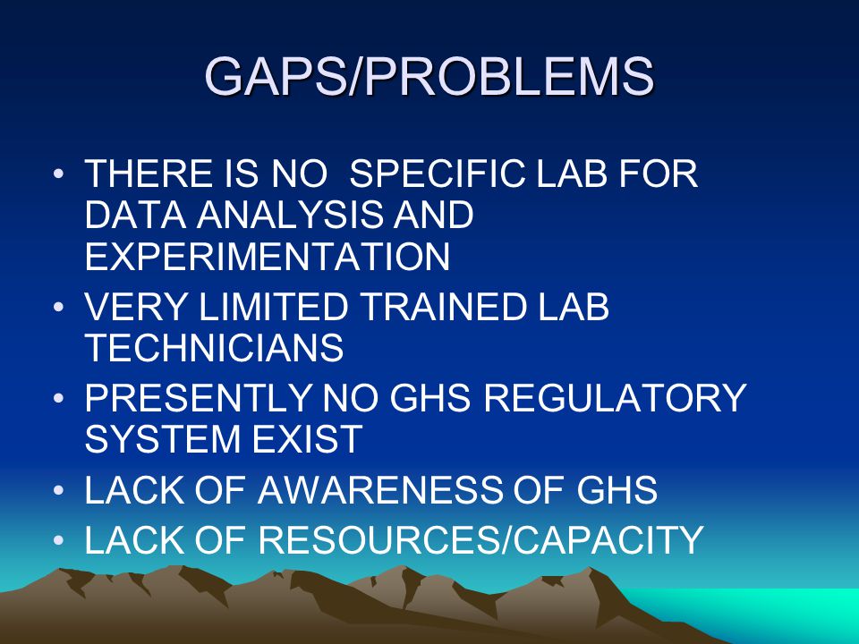 GAPS/PROBLEMS THERE IS NO SPECIFIC LAB FOR DATA ANALYSIS AND EXPERIMENTATION VERY LIMITED TRAINED LAB TECHNICIANS PRESENTLY NO GHS REGULATORY SYSTEM EXIST LACK OF AWARENESS OF GHS LACK OF RESOURCES/CAPACITY
