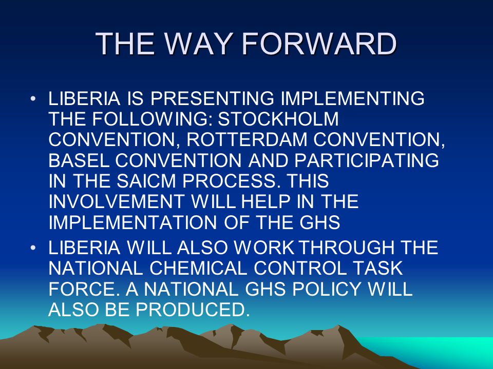 THE WAY FORWARD LIBERIA IS PRESENTING IMPLEMENTING THE FOLLOWING: STOCKHOLM CONVENTION, ROTTERDAM CONVENTION, BASEL CONVENTION AND PARTICIPATING IN THE SAICM PROCESS.