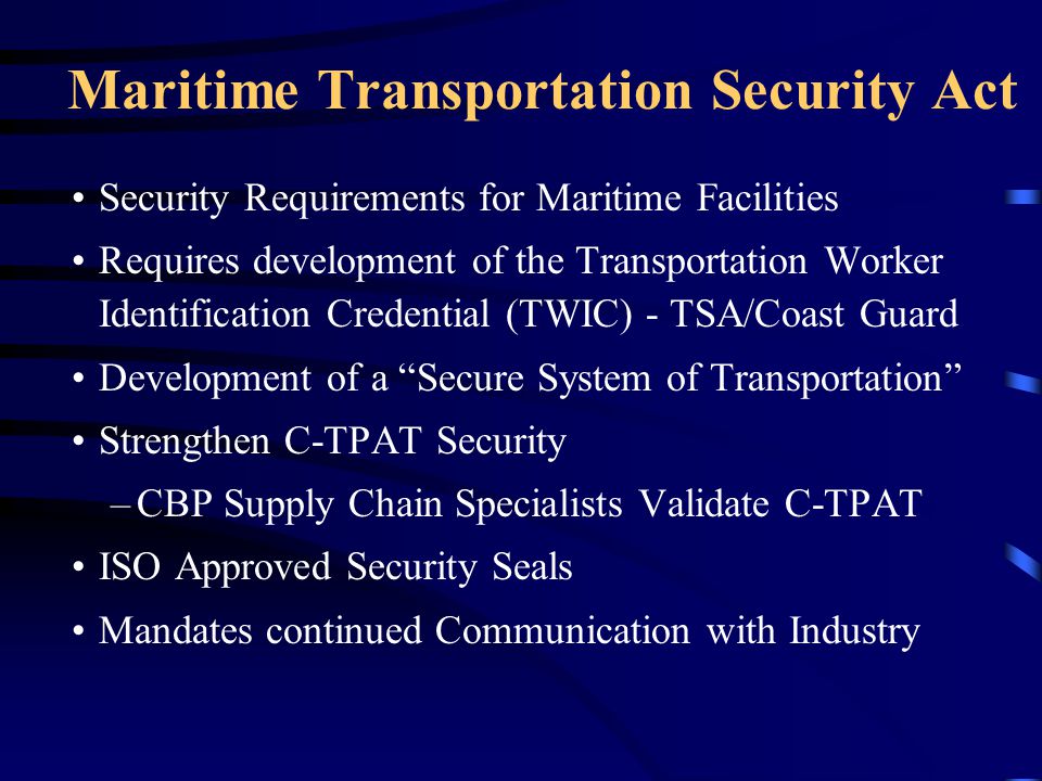 Maritime Transportation Security Act Security Requirements for Maritime Facilities Requires development of the Transportation Worker Identification Credential (TWIC) - TSA/Coast Guard Development of a Secure System of Transportation Strengthen C-TPAT Security –CBP Supply Chain Specialists Validate C-TPAT ISO Approved Security Seals Mandates continued Communication with Industry