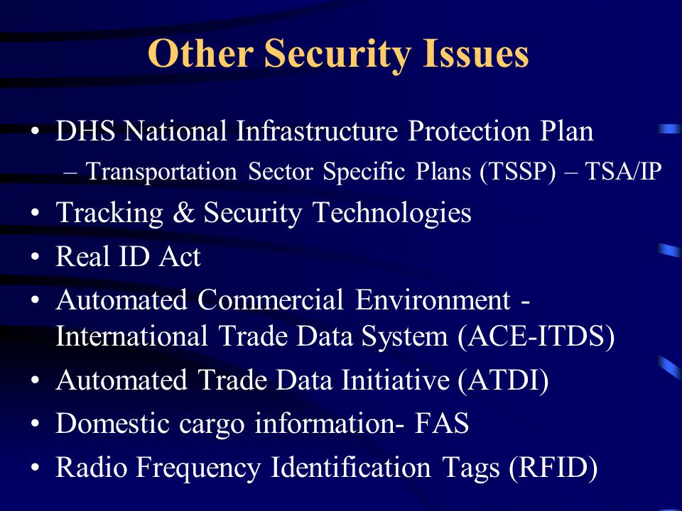 Other Security Issues DHS National Infrastructure Protection Plan –Transportation Sector Specific Plans (TSSP) – TSA/IP Tracking & Security Technologies Real ID Act Automated Commercial Environment - International Trade Data System (ACE-ITDS) Automated Trade Data Initiative (ATDI) Domestic cargo information- FAS Radio Frequency Identification Tags (RFID)