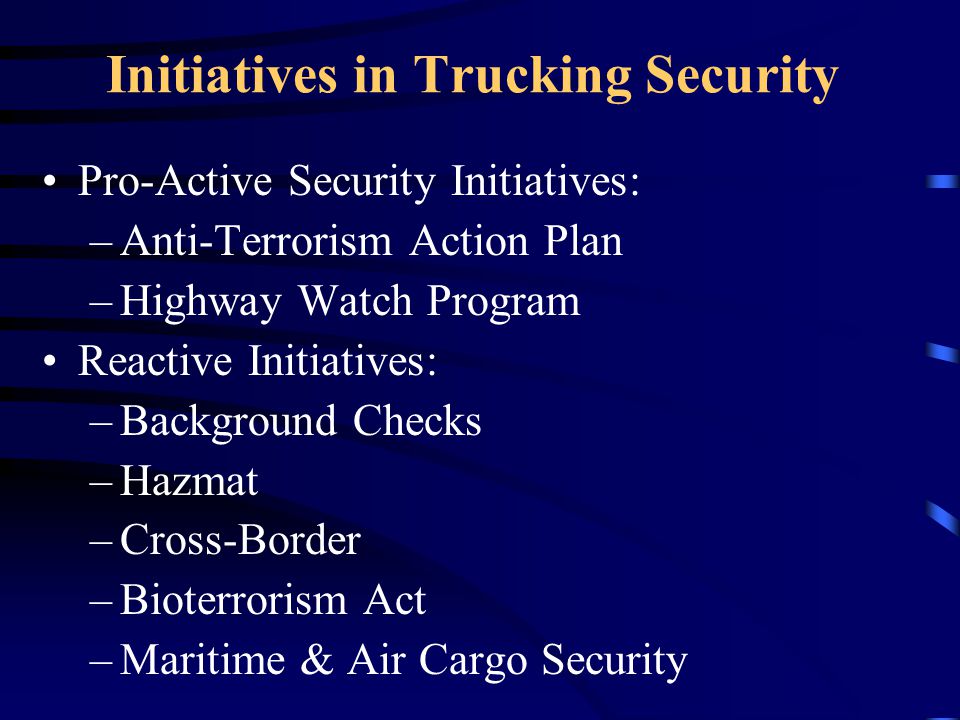 Initiatives in Trucking Security Pro-Active Security Initiatives: –Anti-Terrorism Action Plan –Highway Watch Program Reactive Initiatives: –Background Checks –Hazmat –Cross-Border –Bioterrorism Act –Maritime & Air Cargo Security