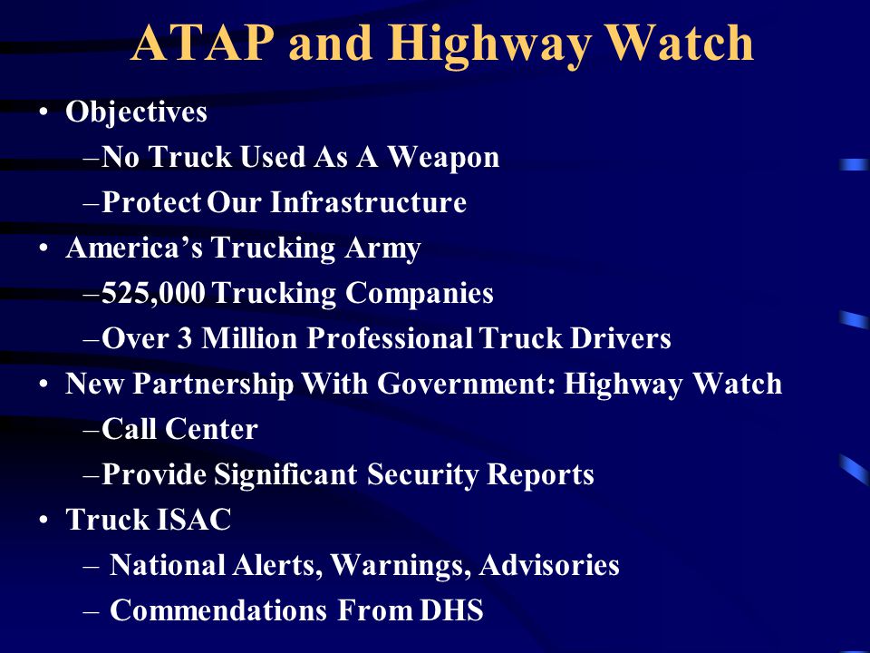 ATAP and Highway Watch Objectives –No Truck Used As A Weapon –Protect Our Infrastructure America’s Trucking Army –525,000 Trucking Companies –Over 3 Million Professional Truck Drivers New Partnership With Government: Highway Watch –Call Center –Provide Significant Security Reports Truck ISAC – National Alerts, Warnings, Advisories – Commendations From DHS