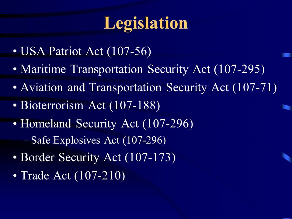 Legislation USA Patriot Act (107-56) Maritime Transportation Security Act ( ) Aviation and Transportation Security Act (107-71) Bioterrorism Act ( ) Homeland Security Act ( ) –Safe Explosives Act ( ) Border Security Act ( ) Trade Act ( )