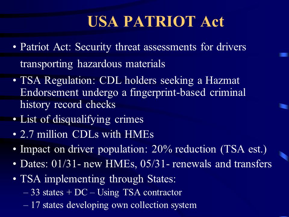 USA PATRIOT Act Patriot Act: Security threat assessments for drivers transporting hazardous materials TSA Regulation: CDL holders seeking a Hazmat Endorsement undergo a fingerprint-based criminal history record checks List of disqualifying crimes 2.7 million CDLs with HMEs Impact on driver population: 20% reduction (TSA est.) Dates: 01/31- new HMEs, 05/31- renewals and transfers TSA implementing through States: –33 states + DC – Using TSA contractor –17 states developing own collection system
