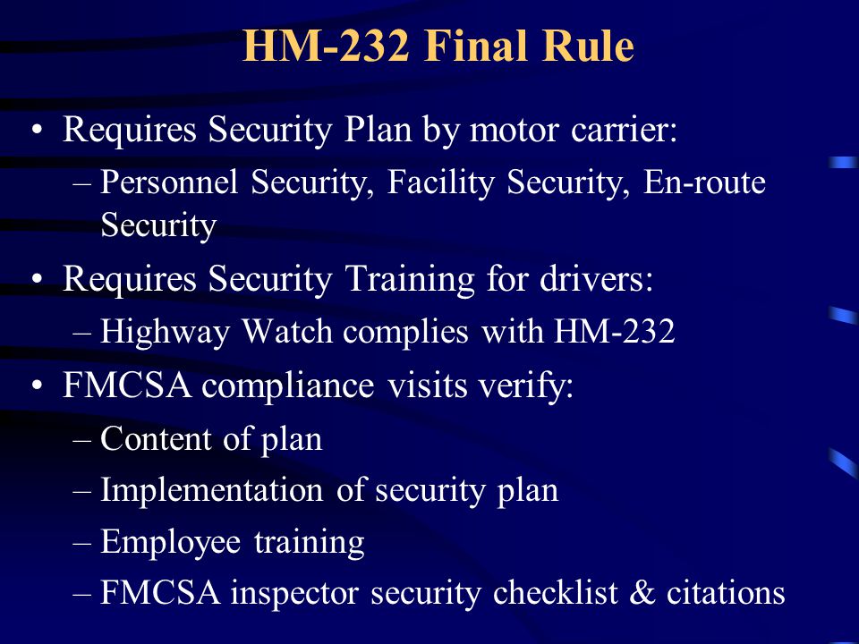 HM-232 Final Rule Requires Security Plan by motor carrier: –Personnel Security, Facility Security, En-route Security Requires Security Training for drivers: –Highway Watch complies with HM-232 FMCSA compliance visits verify: –Content of plan –Implementation of security plan –Employee training –FMCSA inspector security checklist & citations