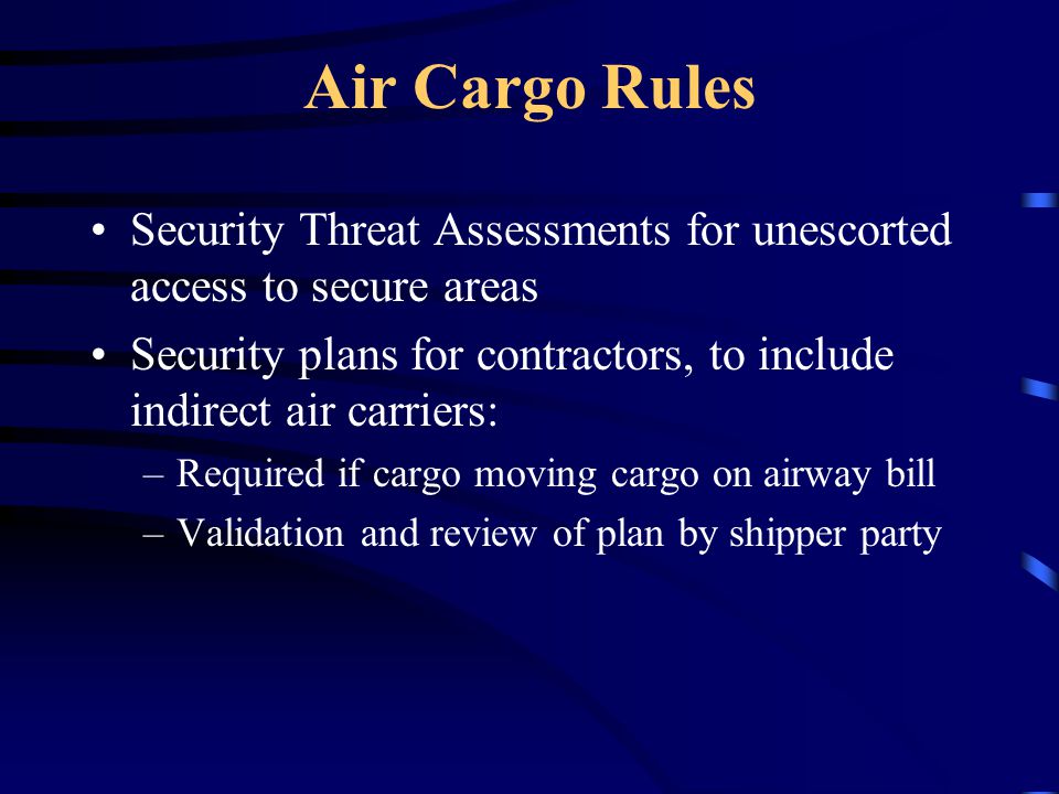 Air Cargo Rules Security Threat Assessments for unescorted access to secure areas Security plans for contractors, to include indirect air carriers: –Required if cargo moving cargo on airway bill –Validation and review of plan by shipper party