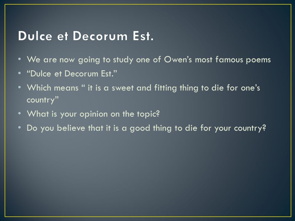 We are now going to study one of Owen’s most famous poems Dulce et Decorum Est. Which means it is a sweet and fitting thing to die for one’s country What is your opinion on the topic.