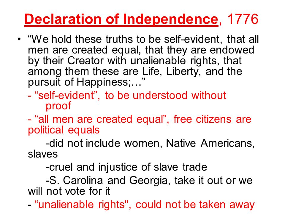 Declaration of Independence, 1776 We hold these truths to be self-evident, that all men are created equal, that they are endowed by their Creator with unalienable rights, that among them these are Life, Liberty, and the pursuit of Happiness;… - self-evident , to be understood without proof - all men are created equal , free citizens are political equals -did not include women, Native Americans, slaves -cruel and injustice of slave trade -S.