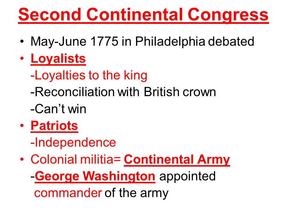 Second Continental Congress May-June 1775 in Philadelphia debated Loyalists -Loyalties to the king -Reconciliation with British crown -Can’t win Patriots -Independence Colonial militia= Continental Army -George Washington appointed commander of the army