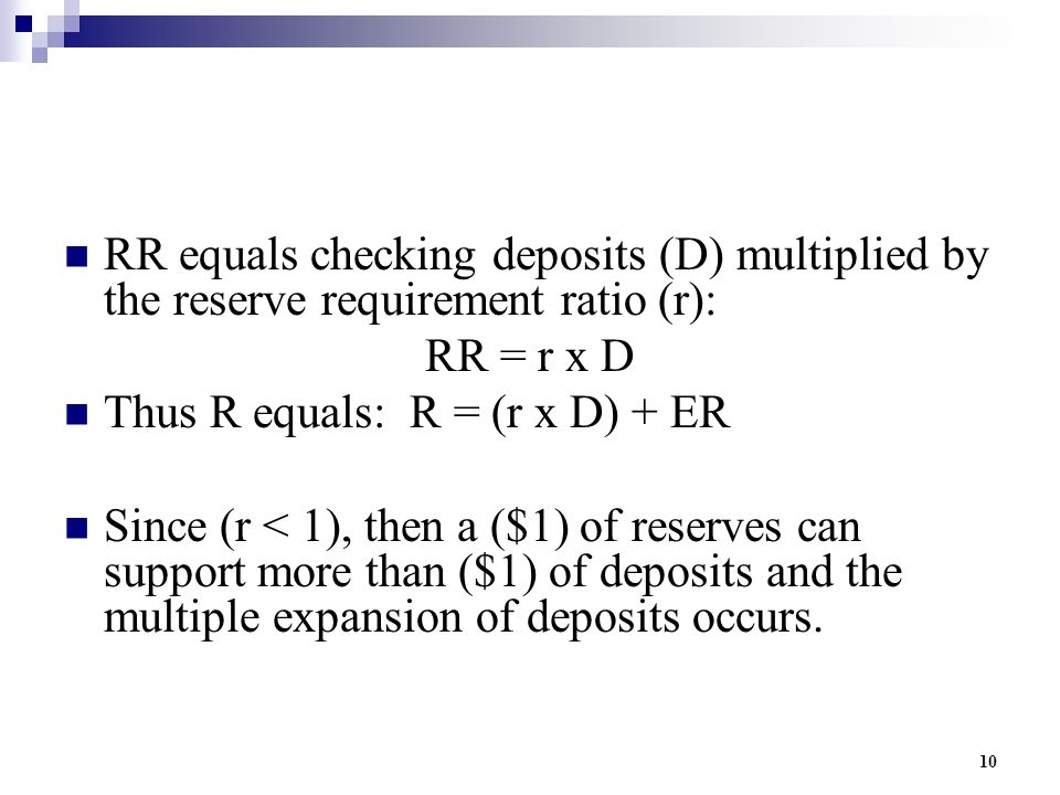 10 RR equals checking deposits (D) multiplied by the reserve requirement ratio (r): RR = r x D Thus R equals: R = (r x D) + ER Since (r < 1), then a ($1) of reserves can support more than ($1) of deposits and the multiple expansion of deposits occurs.