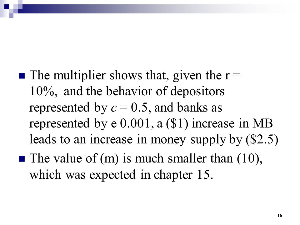 16 The multiplier shows that, given the r = 10%, and the behavior of depositors represented by c = 0.5, and banks as represented by e 0.001, a ($1) increase in MB leads to an increase in money supply by ($2.5) The value of (m) is much smaller than (10), which was expected in chapter 15.