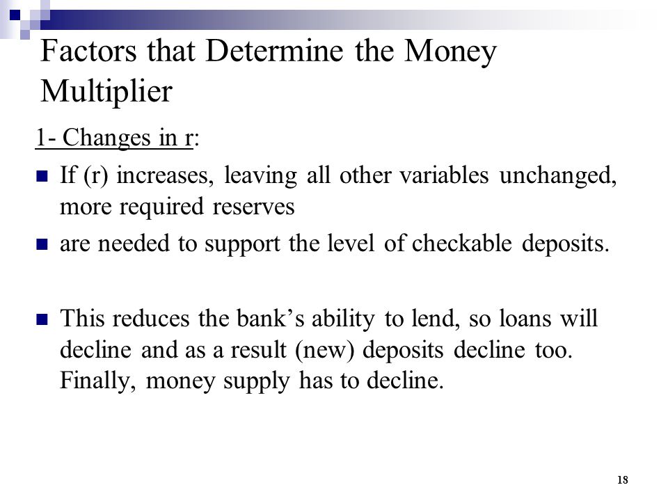 18 Factors that Determine the Money Multiplier 1- Changes in r: If (r) increases, leaving all other variables unchanged, more required reserves are needed to support the level of checkable deposits.