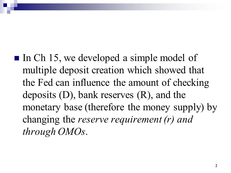 2 In Ch 15, we developed a simple model of multiple deposit creation which showed that the Fed can influence the amount of checking deposits (D), bank reserves (R), and the monetary base (therefore the money supply) by changing the reserve requirement (r) and through OMOs.