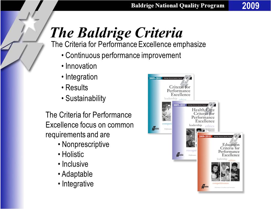 Baldrige National Quality Program 2009 The Criteria for Performance Excellence emphasize Continuous performance improvement Innovation Integration Results Sustainability The Criteria for Performance Excellence focus on common requirements and are Nonprescriptive Holistic Inclusive Adaptable Integrative The Baldrige Criteria