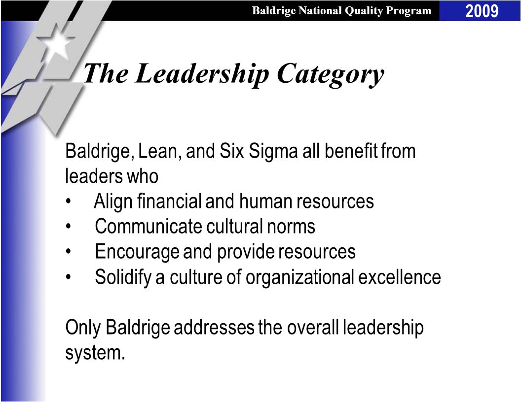 Baldrige National Quality Program 2009 The Leadership Category Baldrige, Lean, and Six Sigma all benefit from leaders who Align financial and human resources Communicate cultural norms Encourage and provide resources Solidify a culture of organizational excellence Only Baldrige addresses the overall leadership system.