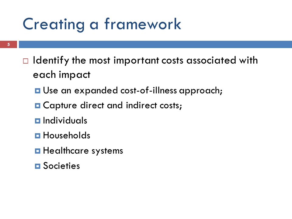 Creating a framework  Identify the most important costs associated with each impact  Use an expanded cost-of-illness approach;  Capture direct and indirect costs;  Individuals  Households  Healthcare systems  Societies 5