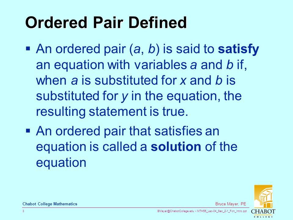 MTH55_Lec-04_Sec_2-1_Fcn_Intro.ppt 3 Bruce Mayer, PE Chabot College Mathematics Ordered Pair Defined  An ordered pair (a, b) is said to satisfy an equation with variables a and b if, when a is substituted for x and b is substituted for y in the equation, the resulting statement is true.