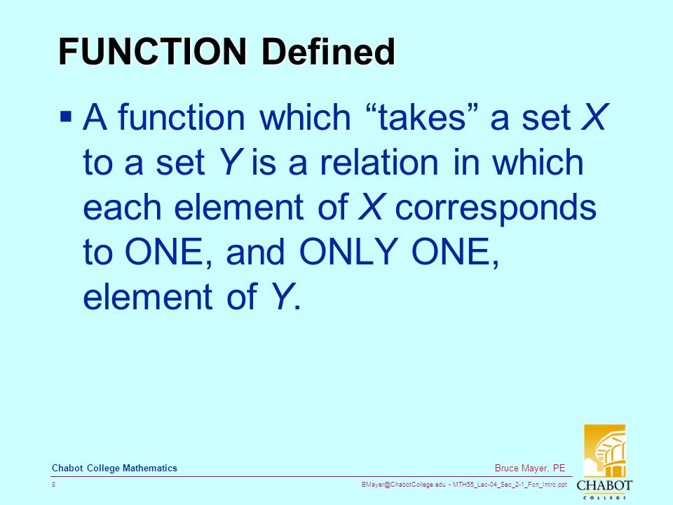 MTH55_Lec-04_Sec_2-1_Fcn_Intro.ppt 8 Bruce Mayer, PE Chabot College Mathematics FUNCTION Defined  A function which takes a set X to a set Y is a relation in which each element of X corresponds to ONE, and ONLY ONE, element of Y.