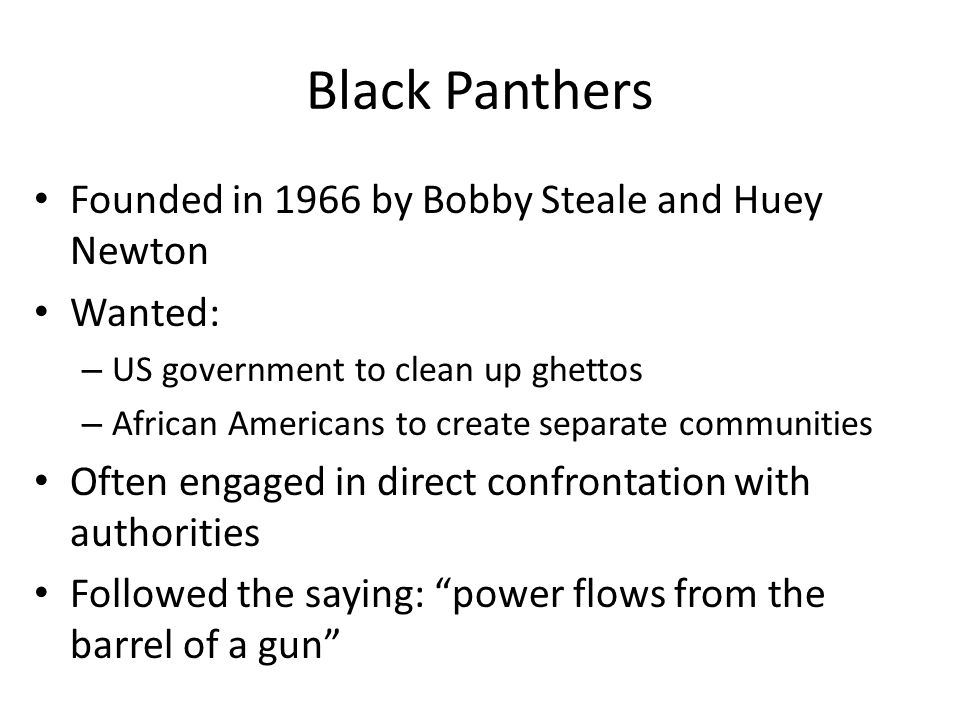 Black Panthers Founded in 1966 by Bobby Steale and Huey Newton Wanted: – US government to clean up ghettos – African Americans to create separate communities Often engaged in direct confrontation with authorities Followed the saying: power flows from the barrel of a gun