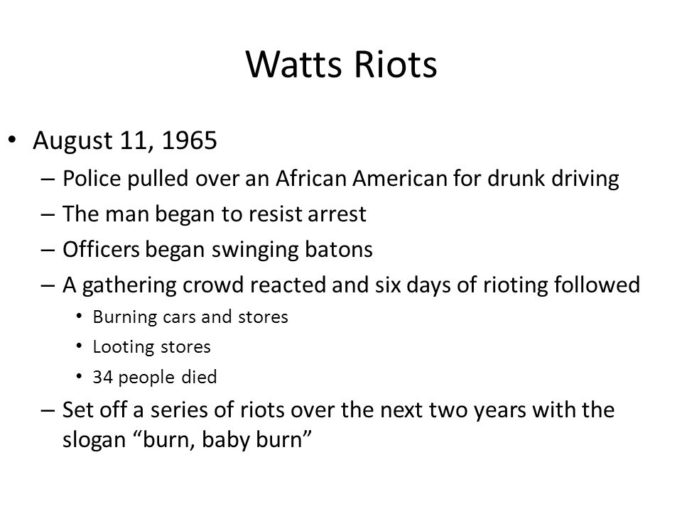Watts Riots August 11, 1965 – Police pulled over an African American for drunk driving – The man began to resist arrest – Officers began swinging batons – A gathering crowd reacted and six days of rioting followed Burning cars and stores Looting stores 34 people died – Set off a series of riots over the next two years with the slogan burn, baby burn