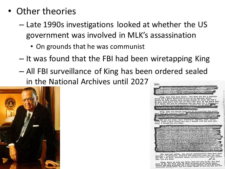 Other theories – Late 1990s investigations looked at whether the US government was involved in MLK’s assassination On grounds that he was communist – It was found that the FBI had been wiretapping King – All FBI surveillance of King has been ordered sealed in the National Archives until 2027