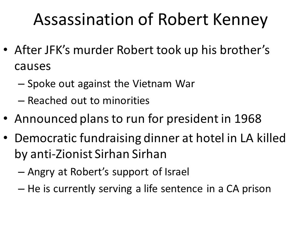 Assassination of Robert Kenney After JFK’s murder Robert took up his brother’s causes – Spoke out against the Vietnam War – Reached out to minorities Announced plans to run for president in 1968 Democratic fundraising dinner at hotel in LA killed by anti-Zionist Sirhan Sirhan – Angry at Robert’s support of Israel – He is currently serving a life sentence in a CA prison