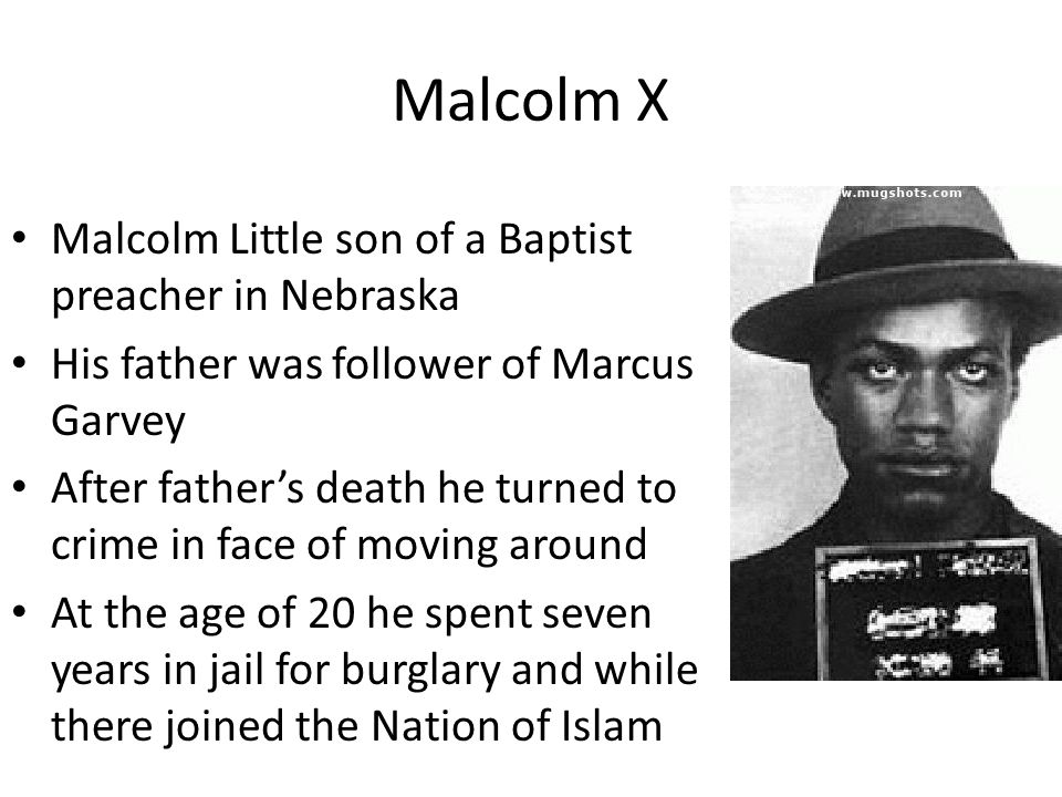 Malcolm X Malcolm Little son of a Baptist preacher in Nebraska His father was follower of Marcus Garvey After father’s death he turned to crime in face of moving around At the age of 20 he spent seven years in jail for burglary and while there joined the Nation of Islam